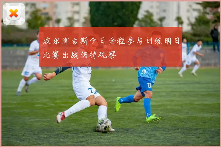 波尔津吉斯今日全程参与训练明日比赛出战仍待观察