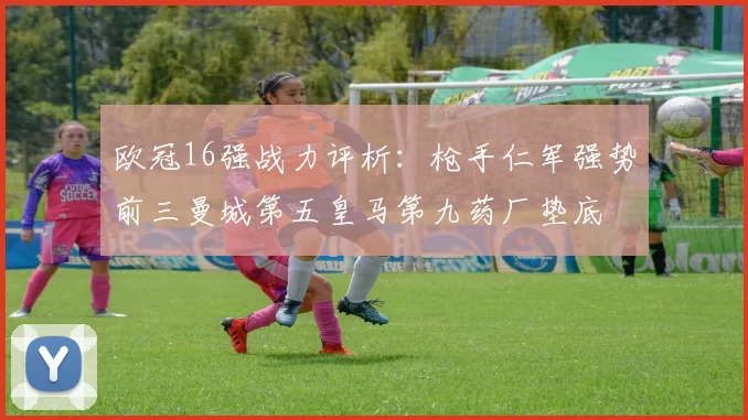 欧冠16强战力评析：枪手仁军强势前三曼城第五皇马第九药厂垫底