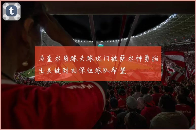 马奎尔角球头球攻门被萨尔神勇挡出关键时刻保住球队希望