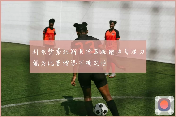 科尔赞桑托斯具抢篮板能力与活力能为比赛增添不确定性