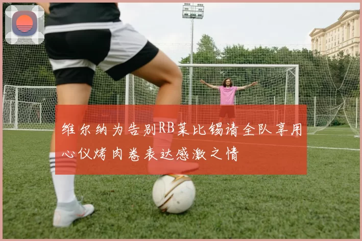 维尔纳为告别RB莱比锡请全队享用心仪烤肉卷表达感激之情
