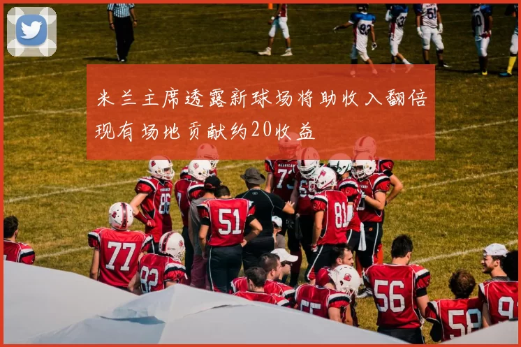 米兰主席透露新球场将助收入翻倍现有场地贡献约20收益