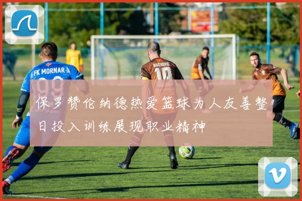 保罗赞伦纳德热爱篮球为人友善整日投入训练展现职业精神
