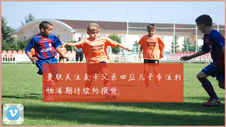 曼联关注麦卡父亲回应儿子专注利物浦期待续约报价