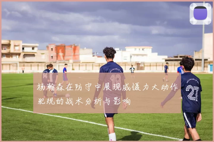 杨瀚森在防守中展现威慑力大动作犯规的战术分析与影响