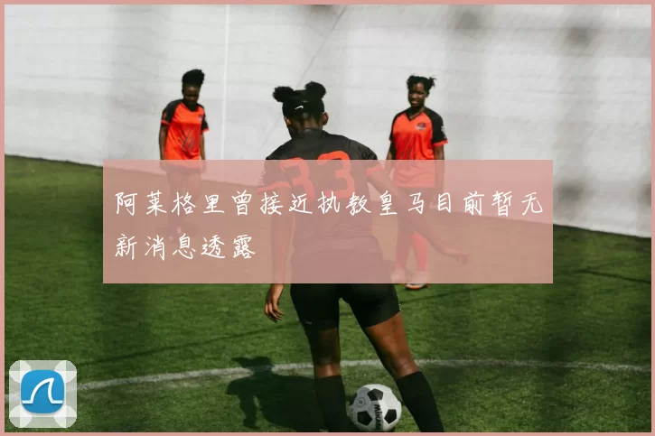 阿莱格里曾接近执教皇马目前暂无新消息透露