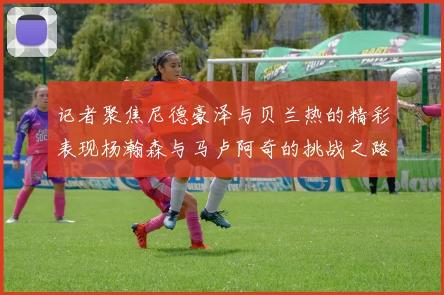 记者聚焦尼德豪泽与贝兰热的精彩表现杨瀚森与马卢阿奇的挑战之路依旧艰难