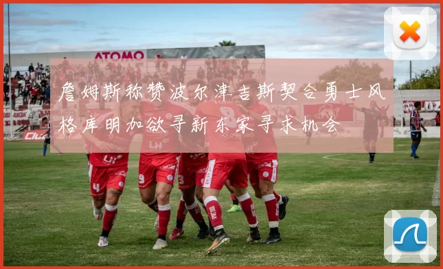 詹姆斯称赞波尔津吉斯契合勇士风格库明加欲寻新东家寻求机会