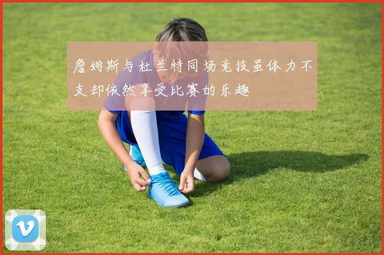 詹姆斯与杜兰特同场竞技虽体力不支却依然享受比赛的乐趣