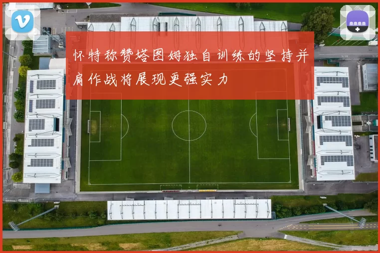怀特称赞塔图姆独自训练的坚持并肩作战将展现更强实力