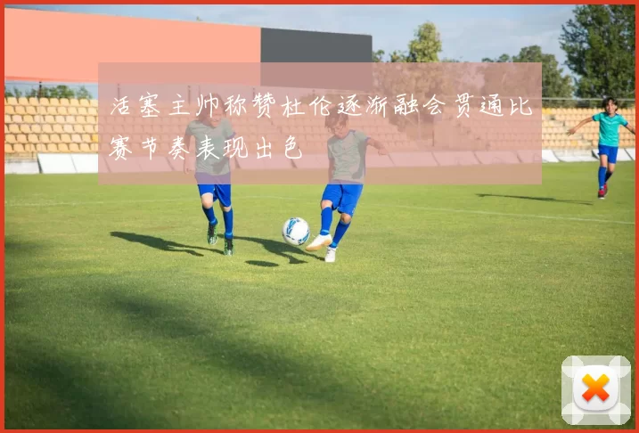 活塞主帅称赞杜伦逐渐融会贯通比赛节奏表现出色