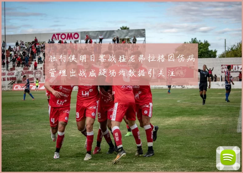 独行侠明日客战猛龙弗拉格因伤病管理出战成疑场均数据引关注